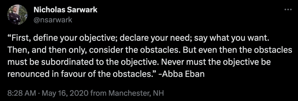 “First, define your objective; declare your need; say what you want. Then, and then only, consider the obstacles. But even then the obstacles must be subordinated to the objective. Never must the objective be renounced in favour of the obstacles.” -Abba Eban